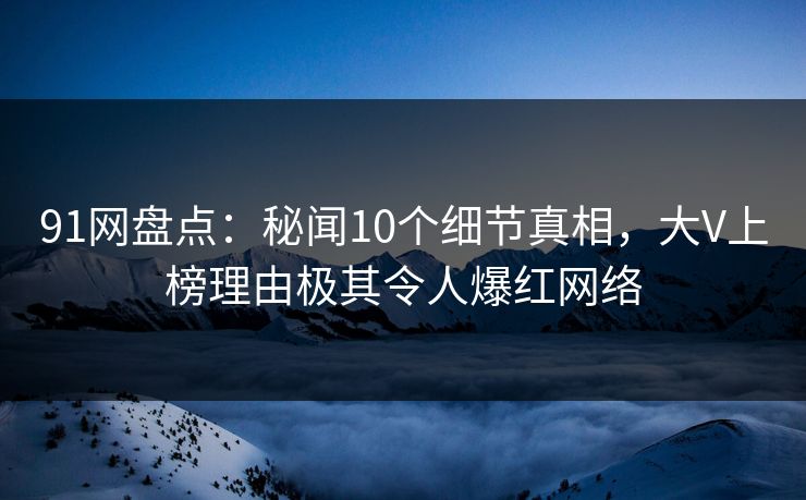 91网盘点：秘闻10个细节真相，大V上榜理由极其令人爆红网络