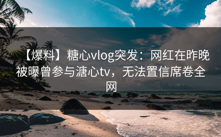 【爆料】糖心vlog突发：网红在昨晚被曝曾参与溏心tv，无法置信席卷全网