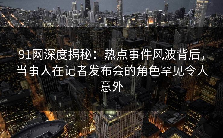 91网深度揭秘：热点事件风波背后，当事人在记者发布会的角色罕见令人意外