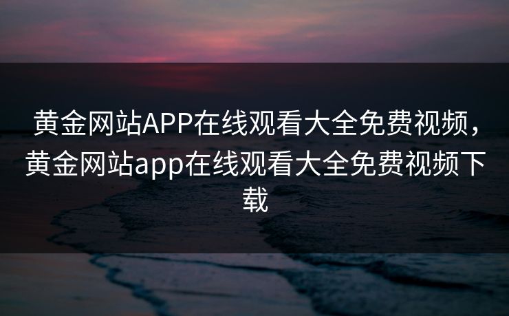黄金网站APP在线观看大全免费视频，黄金网站app在线观看大全免费视频下载