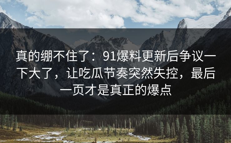 真的绷不住了：91爆料更新后争议一下大了，让吃瓜节奏突然失控，最后一页才是真正的爆点