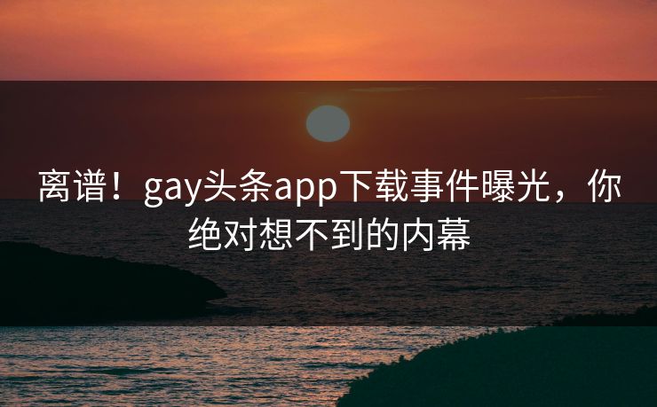 离谱！gay头条app下载事件曝光，你绝对想不到的内幕