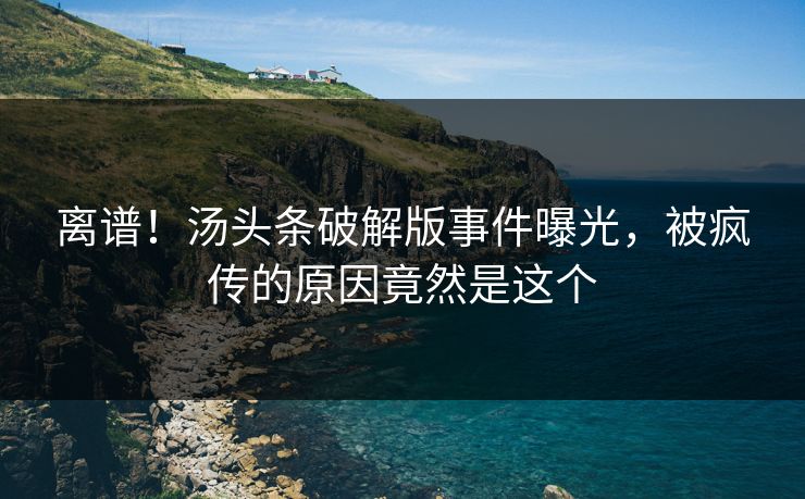 离谱！汤头条破解版事件曝光，被疯传的原因竟然是这个