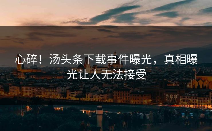 心碎！汤头条下载事件曝光，真相曝光让人无法接受