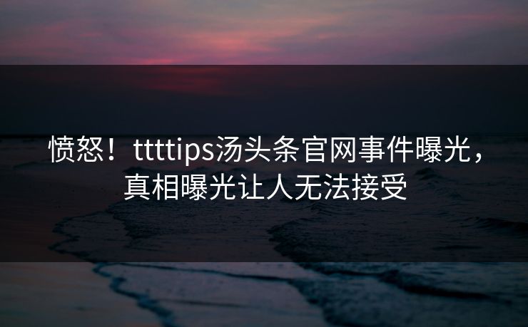 愤怒！ttttips汤头条官网事件曝光，真相曝光让人无法接受