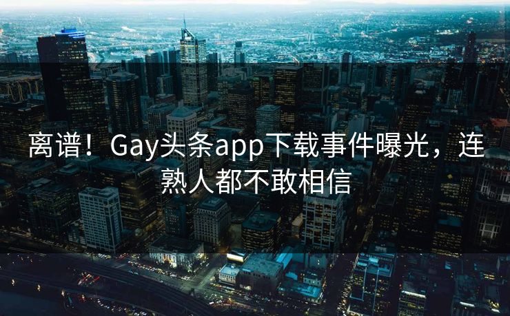 离谱！Gay头条app下载事件曝光，连熟人都不敢相信