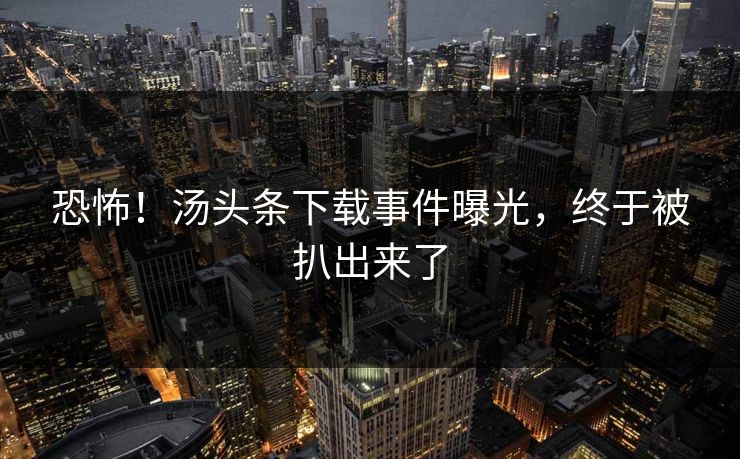 恐怖！汤头条下载事件曝光，终于被扒出来了