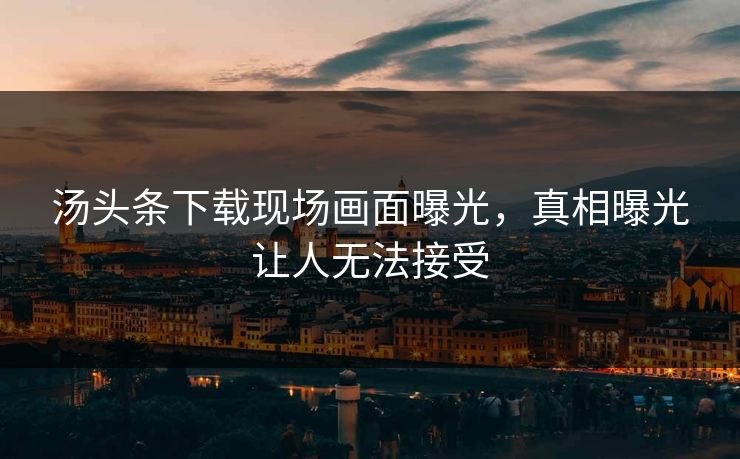 汤头条下载现场画面曝光，真相曝光让人无法接受