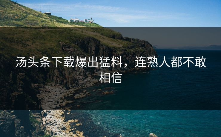 汤头条下载爆出猛料，连熟人都不敢相信