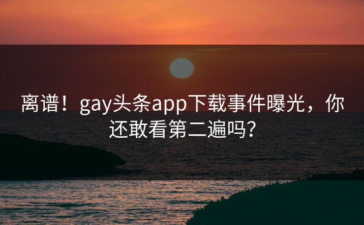 离谱！gay头条app下载事件曝光，你还敢看第二遍吗？