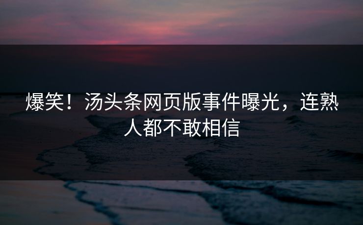 爆笑！汤头条网页版事件曝光，连熟人都不敢相信