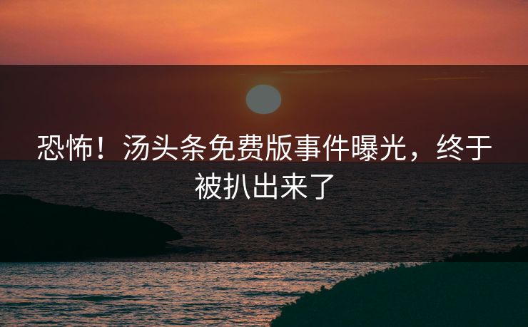 恐怖！汤头条免费版事件曝光，终于被扒出来了