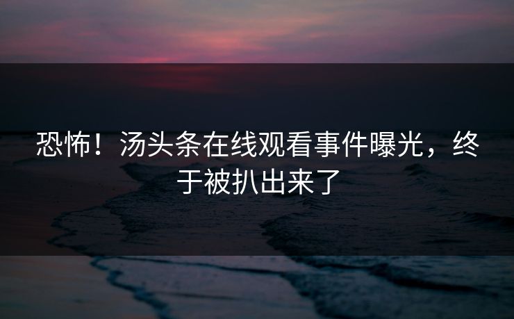 恐怖！汤头条在线观看事件曝光，终于被扒出来了