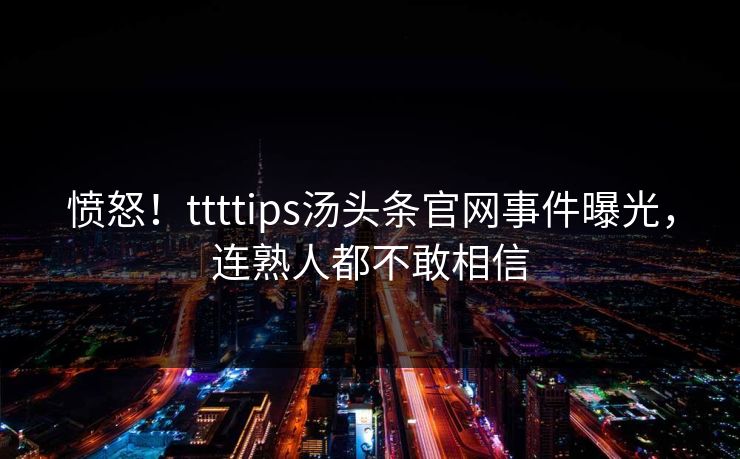 愤怒！ttttips汤头条官网事件曝光，连熟人都不敢相信
