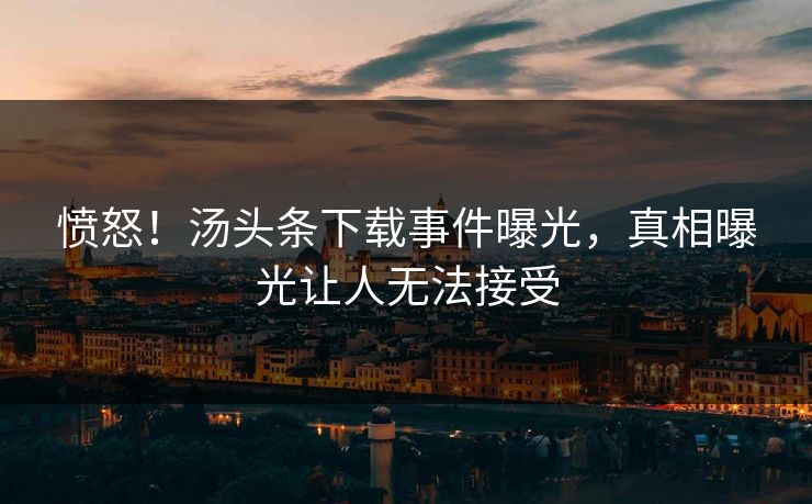 愤怒！汤头条下载事件曝光，真相曝光让人无法接受