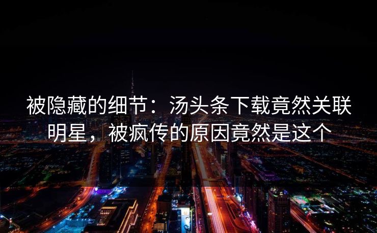 被隐藏的细节：汤头条下载竟然关联明星，被疯传的原因竟然是这个