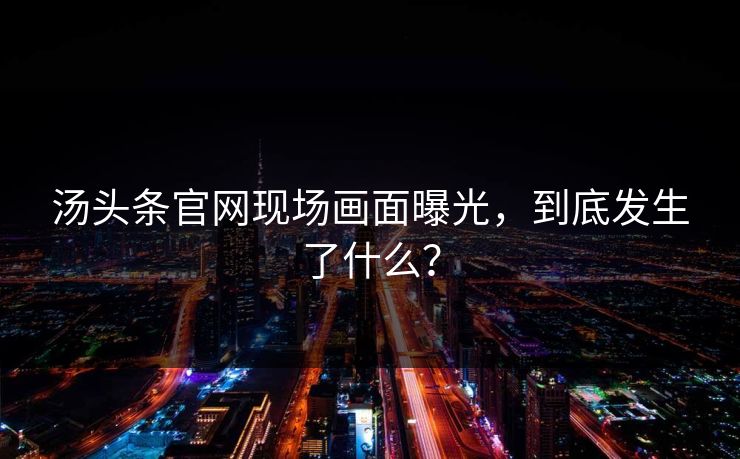 汤头条官网现场画面曝光，到底发生了什么？