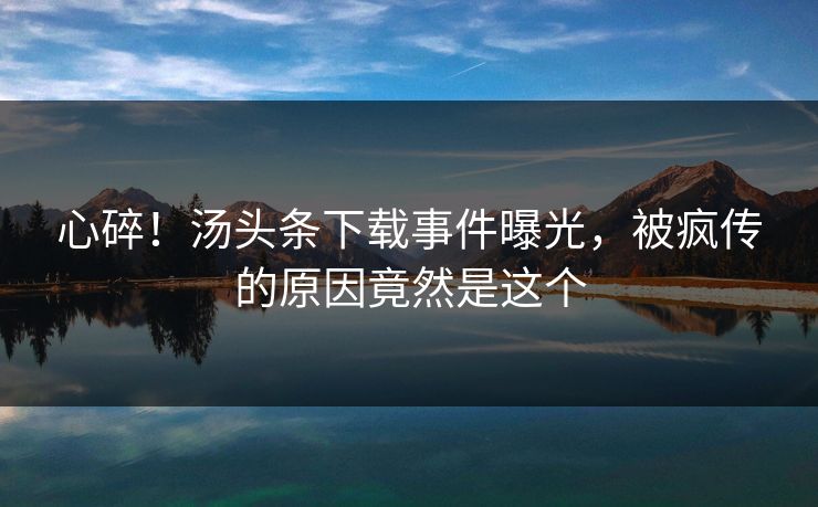 心碎！汤头条下载事件曝光，被疯传的原因竟然是这个