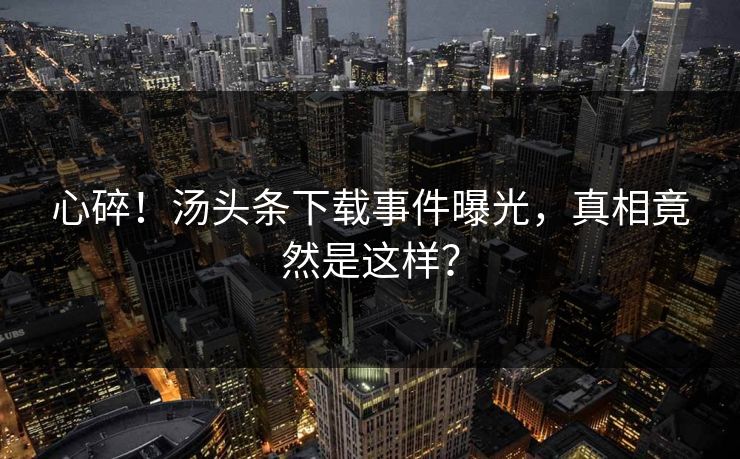 心碎！汤头条下载事件曝光，真相竟然是这样？