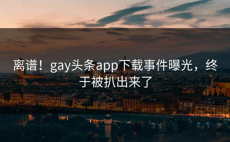 离谱！gay头条app下载事件曝光，终于被扒出来了