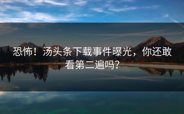 恐怖！汤头条下载事件曝光，你还敢看第二遍吗？