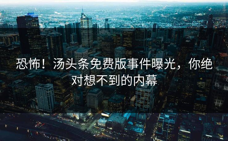 恐怖！汤头条免费版事件曝光，你绝对想不到的内幕