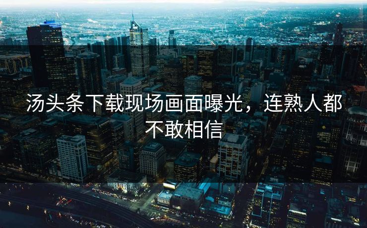 汤头条下载现场画面曝光，连熟人都不敢相信