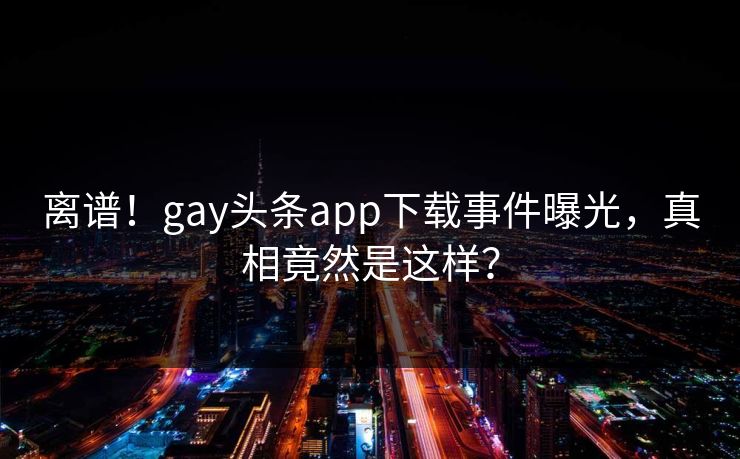 离谱！gay头条app下载事件曝光，真相竟然是这样？