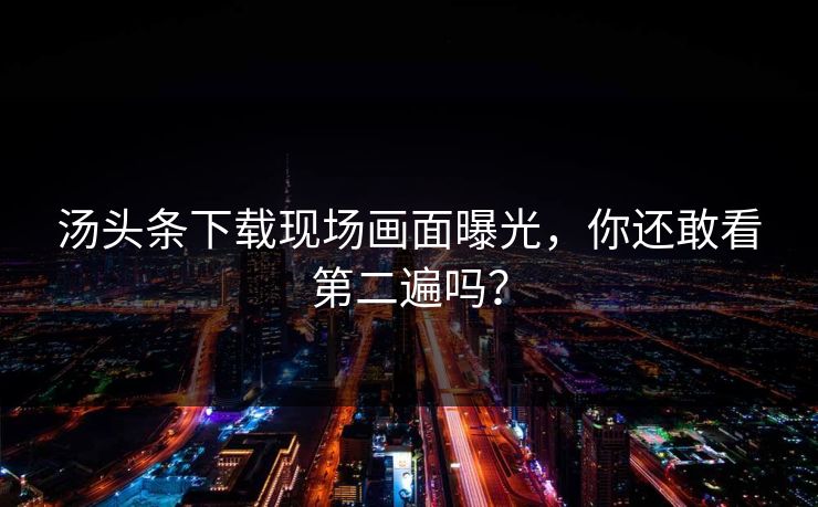 汤头条下载现场画面曝光，你还敢看第二遍吗？