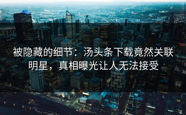 被隐藏的细节：汤头条下载竟然关联明星，真相曝光让人无法接受