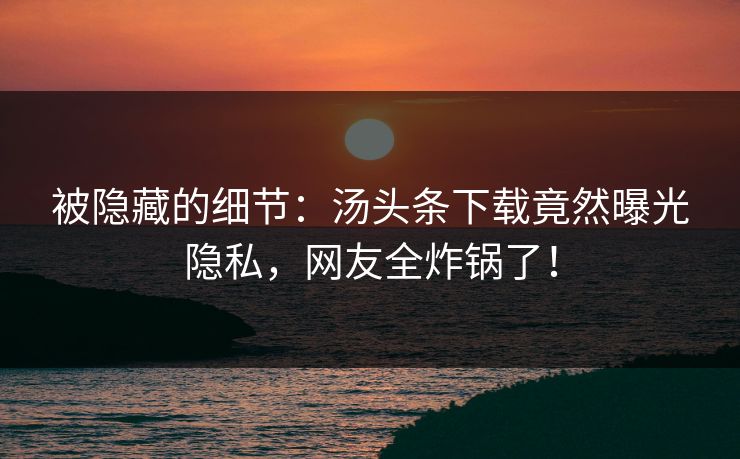 被隐藏的细节：汤头条下载竟然曝光隐私，网友全炸锅了！