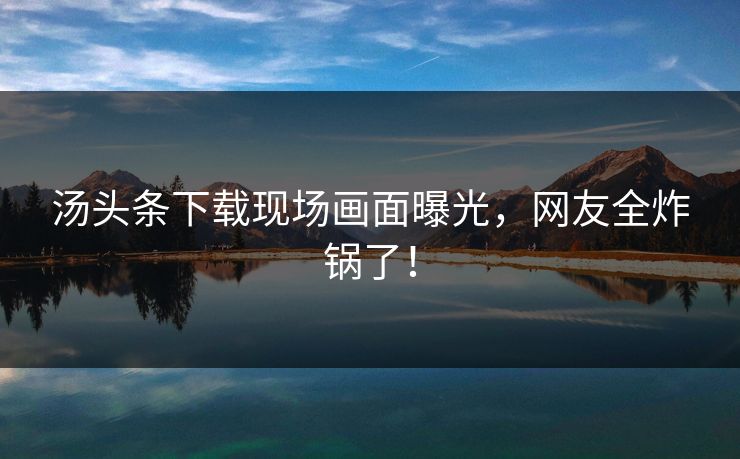 汤头条下载现场画面曝光，网友全炸锅了！