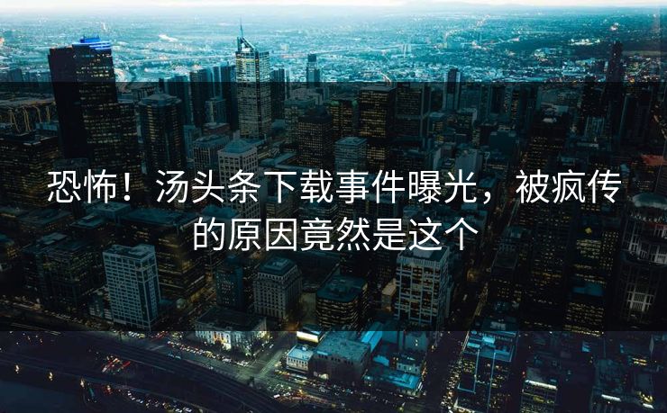恐怖！汤头条下载事件曝光，被疯传的原因竟然是这个