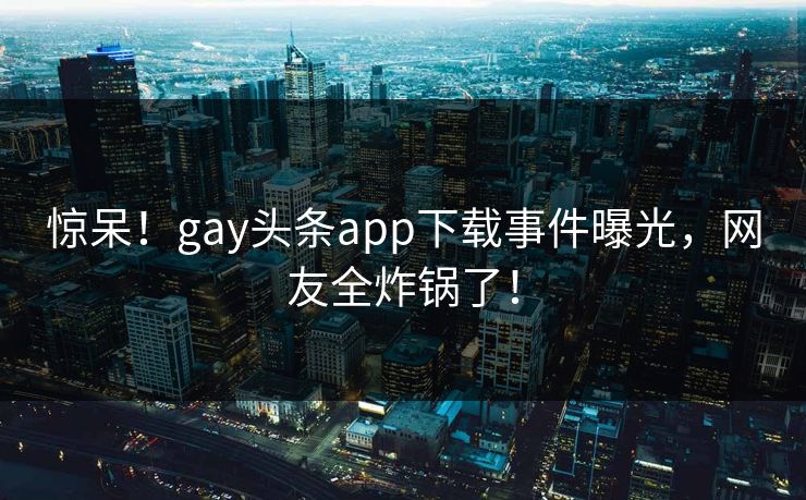惊呆！gay头条app下载事件曝光，网友全炸锅了！