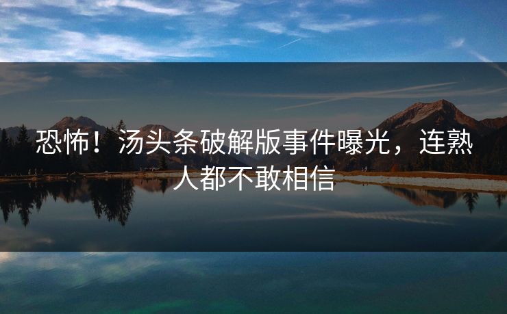 恐怖！汤头条破解版事件曝光，连熟人都不敢相信