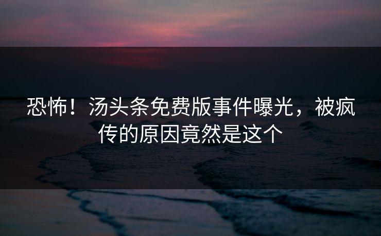 恐怖！汤头条免费版事件曝光，被疯传的原因竟然是这个