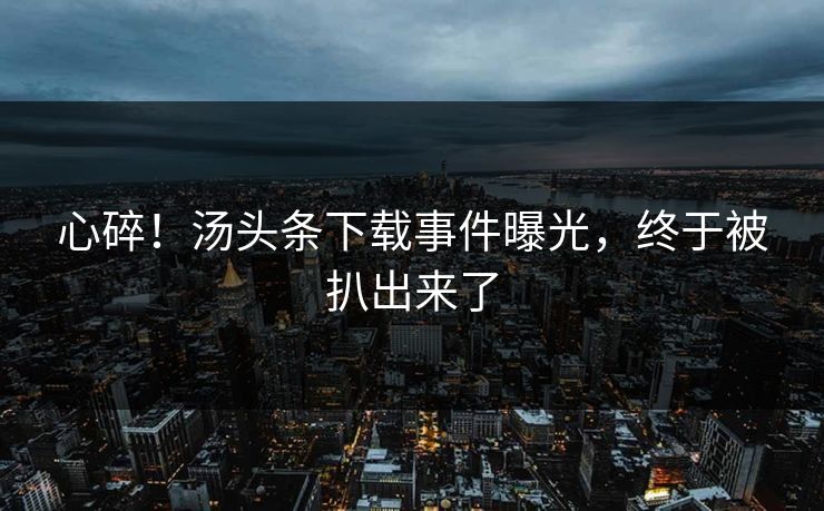 心碎！汤头条下载事件曝光，终于被扒出来了