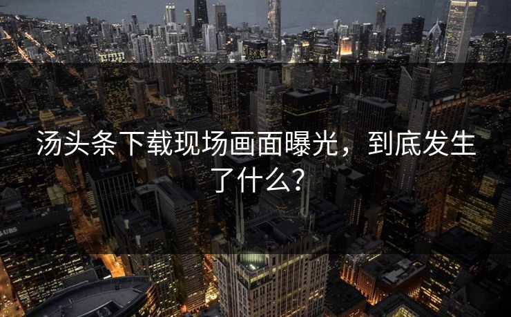 汤头条下载现场画面曝光，到底发生了什么？