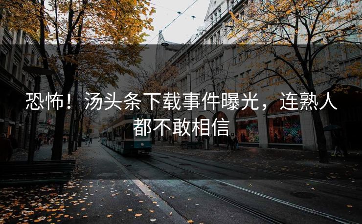 恐怖！汤头条下载事件曝光，连熟人都不敢相信