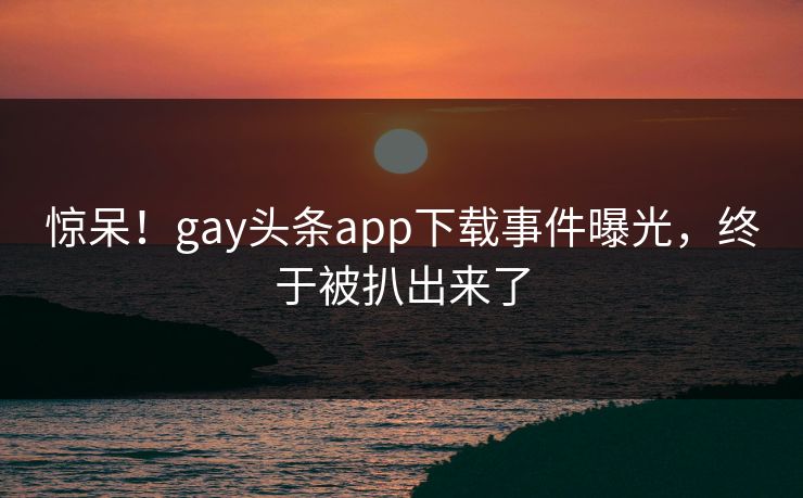 惊呆！gay头条app下载事件曝光，终于被扒出来了