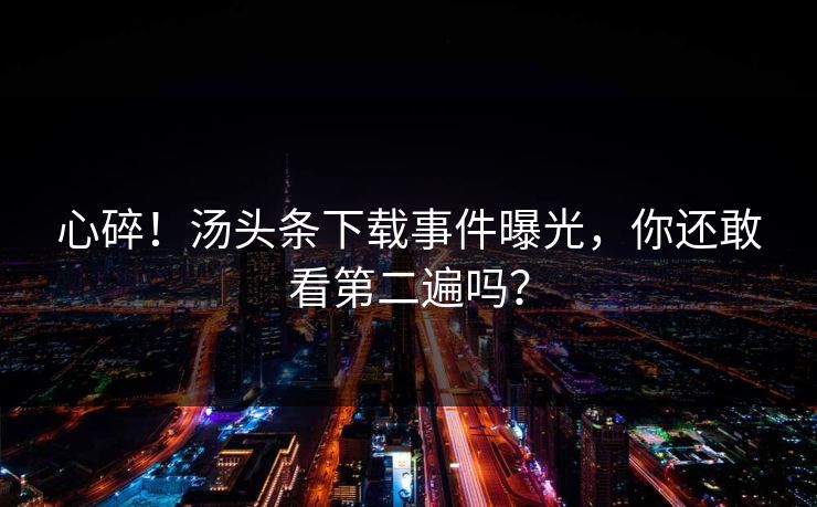 心碎！汤头条下载事件曝光，你还敢看第二遍吗？