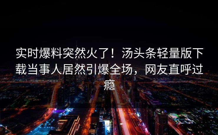 实时爆料突然火了！汤头条轻量版下载当事人居然引爆全场，网友直呼过瘾
