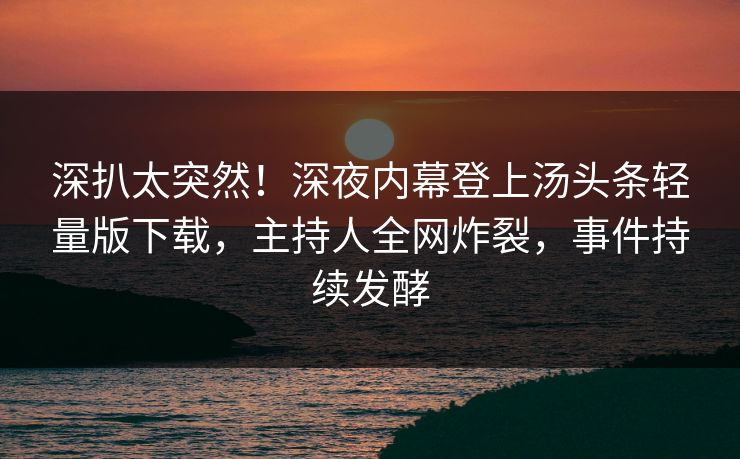 深扒太突然！深夜内幕登上汤头条轻量版下载，主持人全网炸裂，事件持续发酵