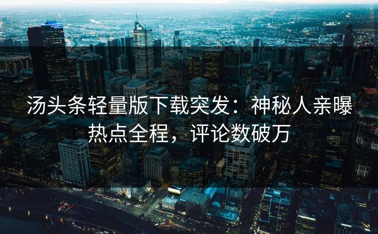 汤头条轻量版下载突发：神秘人亲曝热点全程，评论数破万