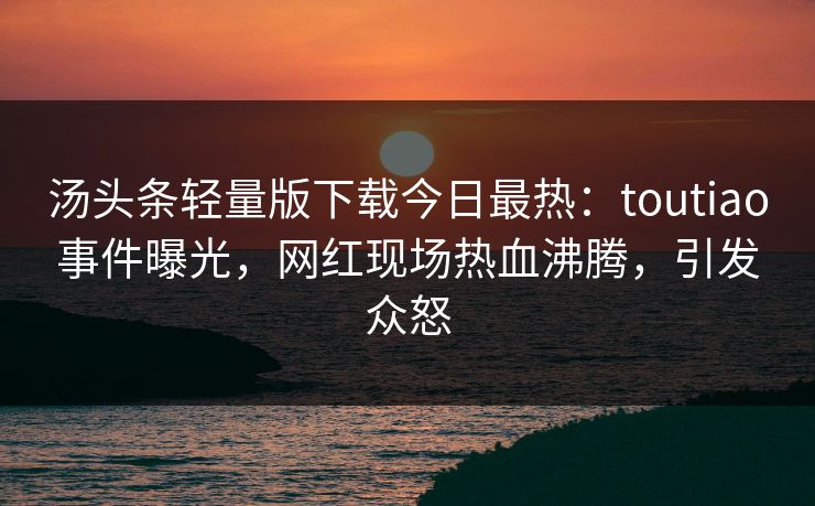 汤头条轻量版下载今日最热：toutiao事件曝光，网红现场热血沸腾，引发众怒