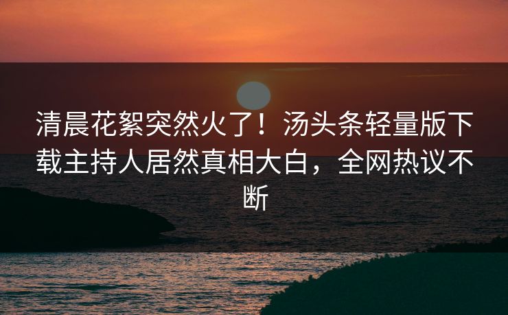 清晨花絮突然火了！汤头条轻量版下载主持人居然真相大白，全网热议不断