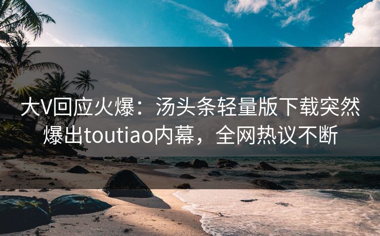大V回应火爆：汤头条轻量版下载突然爆出toutiao内幕，全网热议不断