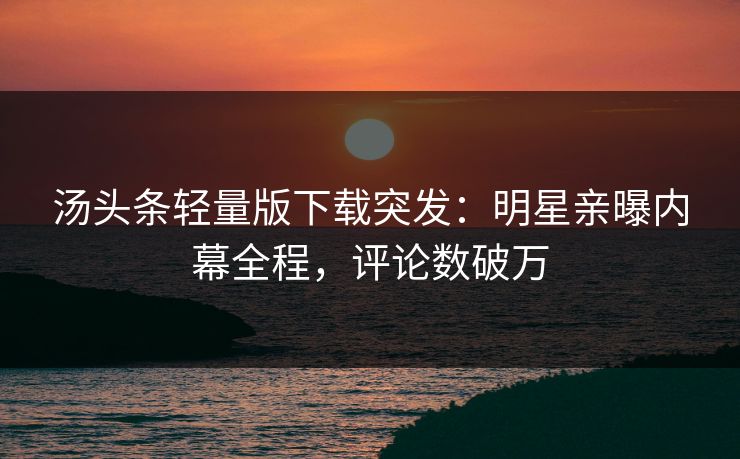 汤头条轻量版下载突发：明星亲曝内幕全程，评论数破万