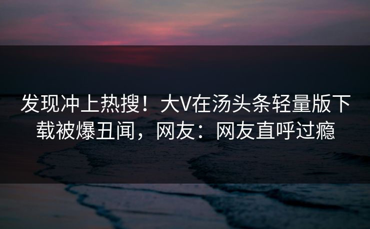 发现冲上热搜！大V在汤头条轻量版下载被爆丑闻，网友：网友直呼过瘾