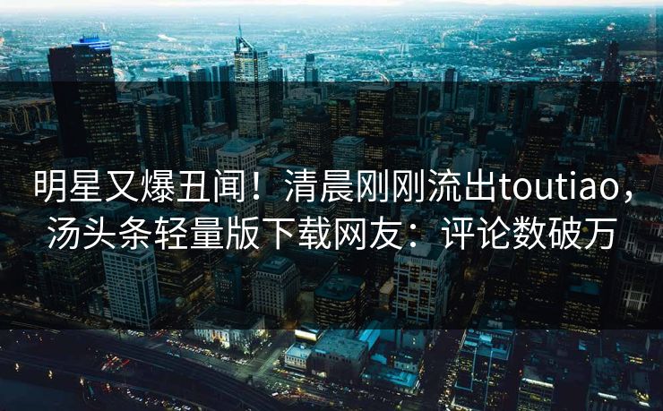 明星又爆丑闻！清晨刚刚流出toutiao，汤头条轻量版下载网友：评论数破万